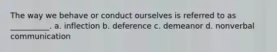 The way we behave or conduct ourselves is referred to as __________. a. inflection b. deference c. demeanor d. nonverbal communication