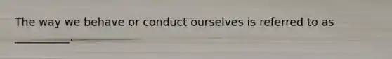 The way we behave or conduct ourselves is referred to as __________.