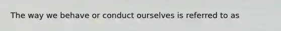 The way we behave or conduct ourselves is referred to as