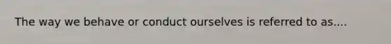The way we behave or conduct ourselves is referred to as....
