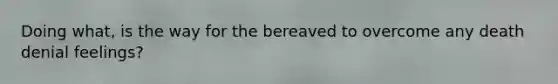 Doing what, is the way for the bereaved to overcome any death denial feelings?