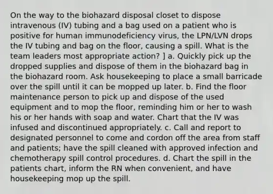 On the way to the biohazard disposal closet to dispose intravenous (IV) tubing and a bag used on a patient who is positive for human immunodeficiency virus, the LPN/LVN drops the IV tubing and bag on the floor, causing a spill. What is the team leaders most appropriate action? ] a. Quickly pick up the dropped supplies and dispose of them in the biohazard bag in the biohazard room. Ask housekeeping to place a small barricade over the spill until it can be mopped up later. b. Find the floor maintenance person to pick up and dispose of the used equipment and to mop the floor, reminding him or her to wash his or her hands with soap and water. Chart that the IV was infused and discontinued appropriately. c. Call and report to designated personnel to come and cordon off the area from staff and patients; have the spill cleaned with approved infection and chemotherapy spill control procedures. d. Chart the spill in the patients chart, inform the RN when convenient, and have housekeeping mop up the spill.