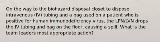 On the way to the biohazard disposal closet to dispose intravenous (IV) tubing and a bag used on a patient who is positive for human immunodeficiency virus, the LPN/LVN drops the IV tubing and bag on the floor, causing a spill. What is the team leaders most appropriate action?