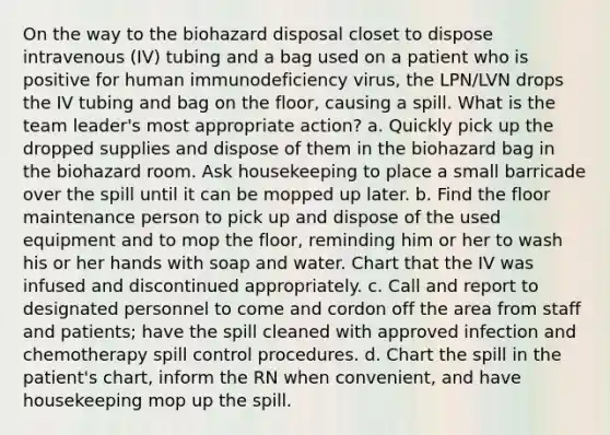 On the way to the biohazard disposal closet to dispose intravenous (IV) tubing and a bag used on a patient who is positive for human immunodeficiency virus, the LPN/LVN drops the IV tubing and bag on the floor, causing a spill. What is the team leader's most appropriate action? a. Quickly pick up the dropped supplies and dispose of them in the biohazard bag in the biohazard room. Ask housekeeping to place a small barricade over the spill until it can be mopped up later. b. Find the floor maintenance person to pick up and dispose of the used equipment and to mop the floor, reminding him or her to wash his or her hands with soap and water. Chart that the IV was infused and discontinued appropriately. c. Call and report to designated personnel to come and cordon off the area from staff and patients; have the spill cleaned with approved infection and chemotherapy spill control procedures. d. Chart the spill in the patient's chart, inform the RN when convenient, and have housekeeping mop up the spill.