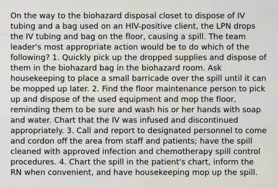 On the way to the biohazard disposal closet to dispose of IV tubing and a bag used on an HIV-positive client, the LPN drops the IV tubing and bag on the floor, causing a spill. The team leader's most appropriate action would be to do which of the following? 1. Quickly pick up the dropped supplies and dispose of them in the biohazard bag in the biohazard room. Ask housekeeping to place a small barricade over the spill until it can be mopped up later. 2. Find the floor maintenance person to pick up and dispose of the used equipment and mop the floor, reminding them to be sure and wash his or her hands with soap and water. Chart that the IV was infused and discontinued appropriately. 3. Call and report to designated personnel to come and cordon off the area from staff and patients; have the spill cleaned with approved infection and chemotherapy spill control procedures. 4. Chart the spill in the patient's chart, inform the RN when convenient, and have housekeeping mop up the spill.