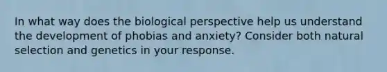 In what way does the biological perspective help us understand the development of phobias and anxiety? Consider both natural selection and genetics in your response.