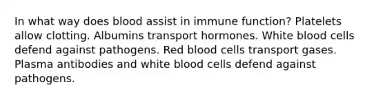 In what way does blood assist in immune function? Platelets allow clotting. Albumins transport hormones. White blood cells defend against pathogens. Red blood cells transport gases. Plasma antibodies and white blood cells defend against pathogens.