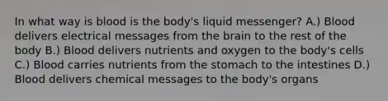 In what way is blood is the body's liquid messenger? A.) Blood delivers electrical messages from <a href='https://www.questionai.com/knowledge/kLMtJeqKp6-the-brain' class='anchor-knowledge'>the brain</a> to the rest of the body B.) Blood delivers nutrients and oxygen to the body's cells C.) Blood carries nutrients from <a href='https://www.questionai.com/knowledge/kLccSGjkt8-the-stomach' class='anchor-knowledge'>the stomach</a> to the intestines D.) Blood delivers chemical messages to the body's organs