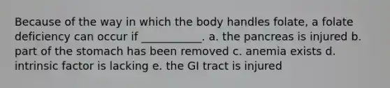 Because of the way in which the body handles folate, a folate deficiency can occur if ___________. a. the pancreas is injured b. part of the stomach has been removed c. anemia exists d. intrinsic factor is lacking e. the GI tract is injured