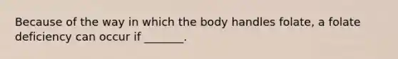 Because of the way in which the body handles folate, a folate deficiency can occur if _______.