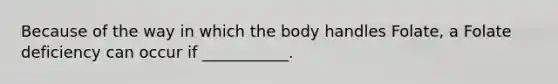 Because of the way in which the body handles Folate, a Folate deficiency can occur if ___________.