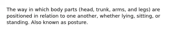 The way in which body parts (head, trunk, arms, and legs) are positioned in relation to one another, whether lying, sitting, or standing. Also known as posture.