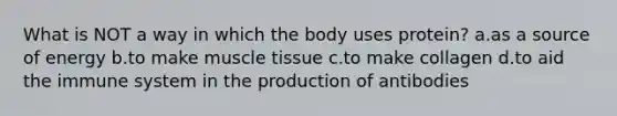 What is NOT a way in which the body uses protein? a.as a source of energy b.to make muscle tissue c.to make collagen d.to aid the immune system in the production of antibodies