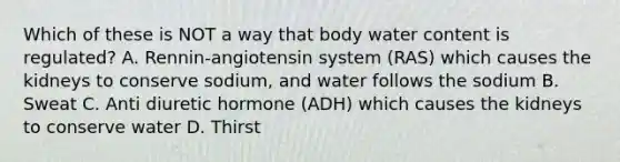 Which of these is NOT a way that body water content is regulated? A. Rennin-angiotensin system (RAS) which causes the kidneys to conserve sodium, and water follows the sodium B. Sweat C. Anti diuretic hormone (ADH) which causes the kidneys to conserve water D. Thirst