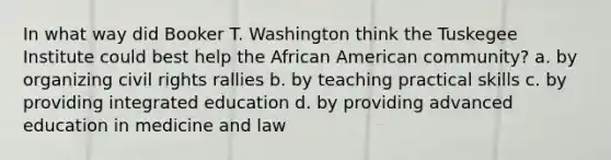 In what way did Booker T. Washington think the Tuskegee Institute could best help the African American community? a. by organizing civil rights rallies b. by teaching practical skills c. by providing integrated education d. by providing advanced education in medicine and law