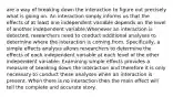 are a way of breaking down the interaction to figure out precisely what is going on. An interaction simply informs us that the effects of at least one independent variable depends on the level of another independent variable.Whenever an interaction is detected, researchers need to conduct additional analyses to determine where the interaction is coming from. Specifically, a simple effects analysis allows researchers to determine the effects of each independent variable at each level of the other independent variable; Examining simple effects provides a measure of breaking down the interaction and therefore it is only necessary to conduct these analyses when an interaction is present. When there is no interaction then the main effect will tell the complete and accurate story.