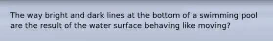 The way bright and dark lines at the bottom of a swimming pool are the result of the water surface behaving like moving?