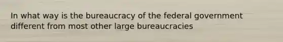 In what way is the bureaucracy of the federal government different from most other large bureaucracies