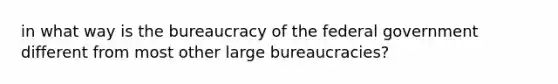 in what way is the bureaucracy of the federal government different from most other large bureaucracies?