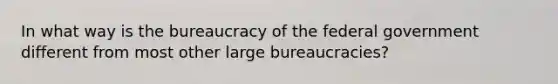 In what way is the bureaucracy of the federal government different from most other large bureaucracies?