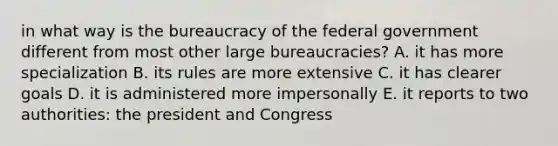 in what way is the bureaucracy of the federal government different from most other large bureaucracies? A. it has more specialization B. its rules are more extensive C. it has clearer goals D. it is administered more impersonally E. it reports to two authorities: the president and Congress