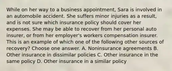 While on her way to a business appointment, Sara is involved in an automobile accident. She suffers minor injuries as a result, and is not sure which insurance policy should cover her expenses. She may be able to recover from her personal auto insurer, or from her employer's workers compensation insurer. This is an example of which one of the following other sources of recovery? Choose one answer. A. Noninsurance agreements B. Other insurance in dissimilar policies C. Other insurance in the same policy D. Other insurance in a similar policy