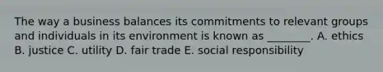 The way a business balances its commitments to relevant groups and individuals in its environment is known as ________. A. ethics B. justice C. utility D. fair trade E. social responsibility