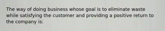 The way of doing business whose goal is to eliminate waste while satisfying the customer and providing a positive return to the company is: