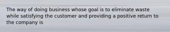 The way of doing business whose goal is to eliminate waste while satisfying the customer and providing a positive return to the company is