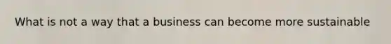 What is not a way that a business can become more sustainable