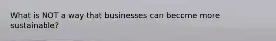 What is NOT a way that businesses can become more sustainable?