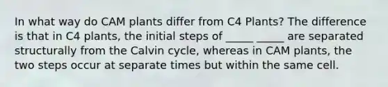 In what way do CAM plants differ from C4 Plants? The difference is that in C4 plants, the initial steps of _____ _____ are separated structurally from the Calvin cycle, whereas in CAM plants, the two steps occur at separate times but within the same cell.