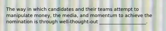 The way in which candidates and their teams attempt to manipulate money, the media, and momentum to achieve the nomination is through well-thought-out ____________________.