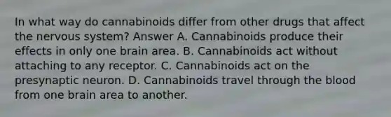 In what way do cannabinoids differ from other drugs that affect the <a href='https://www.questionai.com/knowledge/kThdVqrsqy-nervous-system' class='anchor-knowledge'>nervous system</a>? Answer A. Cannabinoids produce their effects in only one brain area. B. Cannabinoids act without attaching to any receptor. C. Cannabinoids act on the presynaptic neuron. D. Cannabinoids travel through <a href='https://www.questionai.com/knowledge/k7oXMfj7lk-the-blood' class='anchor-knowledge'>the blood</a> from one brain area to another.