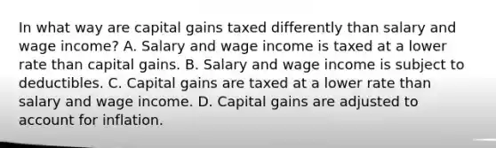 In what way are capital gains taxed differently than salary and wage​ income? A. Salary and wage income is taxed at a lower rate than capital gains. B. Salary and wage income is subject to deductibles. C. Capital gains are taxed at a lower rate than salary and wage income. D. Capital gains are adjusted to account for inflation.