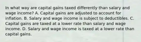 In what way are capital gains taxed differently than salary and wage​ income? A. Capital gains are adjusted to account for inflation. B. Salary and wage income is subject to deductibles. C. Capital gains are taxed at a lower rate than salary and wage income. D. Salary and wage income is taxed at a lower rate than capital gains.