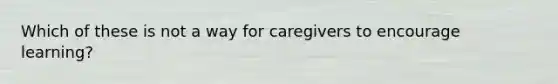 Which of these is not a way for caregivers to encourage learning?