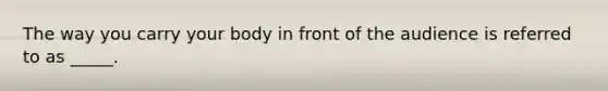 The way you carry your body in front of the audience is referred to as _____.