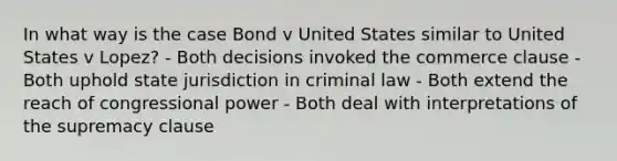 In what way is the case Bond v United States similar to United States v Lopez? - Both decisions invoked the commerce clause - Both uphold state jurisdiction in criminal law - Both extend the reach of congressional power - Both deal with interpretations of the supremacy clause