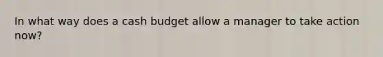 In what way does a cash budget allow a manager to take action now?