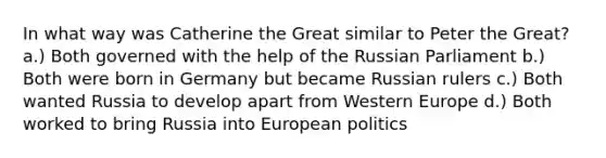 In what way was Catherine the Great similar to Peter the Great? a.) Both governed with the help of the Russian Parliament b.) Both were born in Germany but became Russian rulers c.) Both wanted Russia to develop apart from Western Europe d.) Both worked to bring Russia into European politics