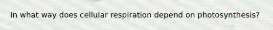 In what way does cellular respiration depend on photosynthesis?