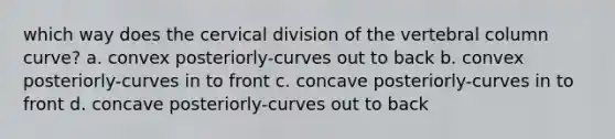 which way does the cervical division of the vertebral column curve? a. convex posteriorly-curves out to back b. convex posteriorly-curves in to front c. concave posteriorly-curves in to front d. concave posteriorly-curves out to back