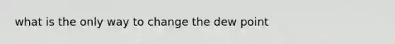 what is the only way to change the dew point