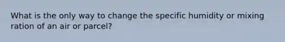 What is the only way to change the specific humidity or mixing ration of an air or parcel?