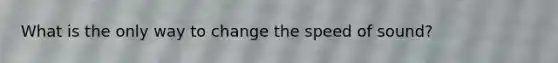 What is the only way to change the speed of sound?