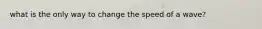 what is the only way to change the speed of a wave?