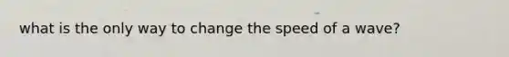 what is the only way to change the speed of a wave?