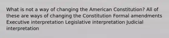 What is not a way of changing the American Constitution? All of these are ways of changing the Constitution Formal amendments Executive interpretation Legislative interpretation Judicial interpretation