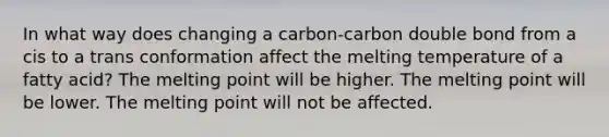 In what way does changing a carbon-carbon double bond from a cis to a trans conformation affect the melting temperature of a fatty acid? The melting point will be higher. The melting point will be lower. The melting point will not be affected.